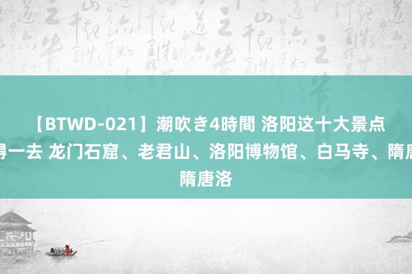 【BTWD-021】潮吹き4時間 洛阳这十大景点值得一去 龙门石窟、老君山、洛阳博物馆、白马寺、隋唐洛