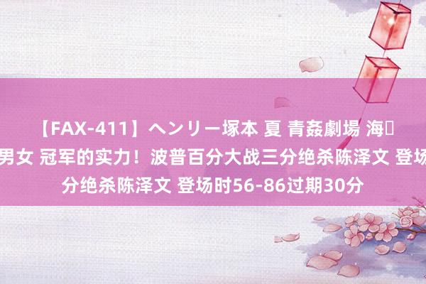 【FAX-411】ヘンリー塚本 夏 青姦劇場 海・山・川 ハマり狂う男女 冠军的实力!波普百分大战三分绝杀陈泽文 登场时56-86过期30分