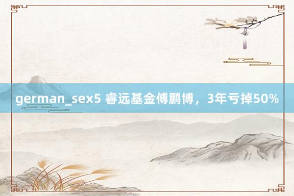 german_sex5 睿远基金傅鹏博，3年亏掉50%