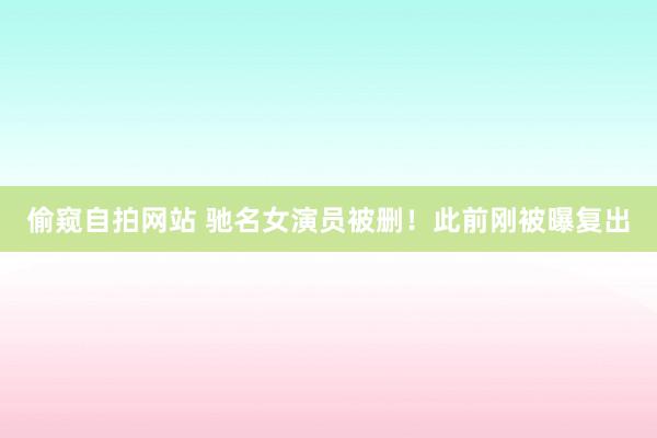 偷窥自拍网站 驰名女演员被删！此前刚被曝复出