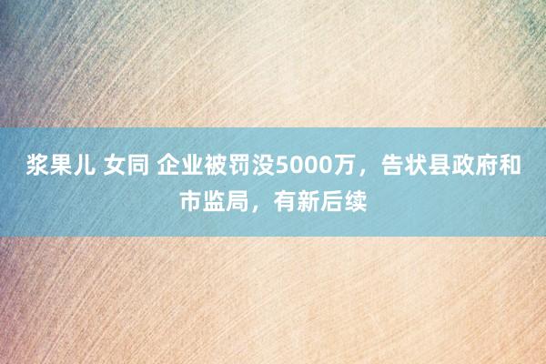 浆果儿 女同 企业被罚没5000万，告状县政府和市监局，有新后续