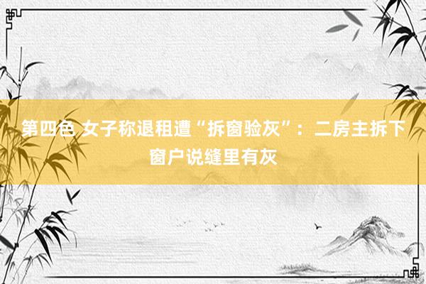 第四色 女子称退租遭“拆窗验灰”：二房主拆下窗户说缝里有灰
