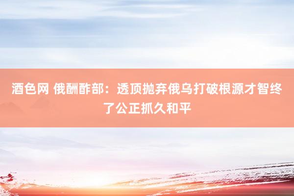 酒色网 俄酬酢部：透顶抛弃俄乌打破根源才智终了公正抓久和平