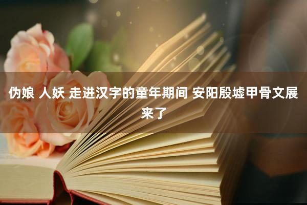 伪娘 人妖 走进汉字的童年期间 安阳殷墟甲骨文展来了