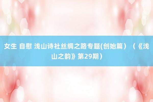 女生 自慰 浅山诗社丝绸之路专题(创始篇）（《浅山之韵》第29期）