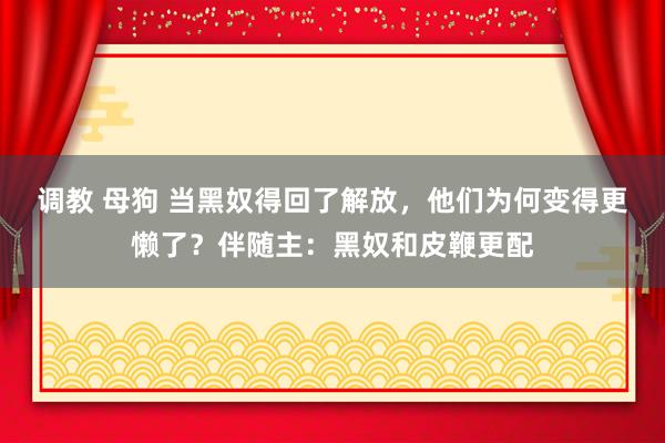 调教 母狗 当黑奴得回了解放，他们为何变得更懒了？伴随主：黑奴和皮鞭更配