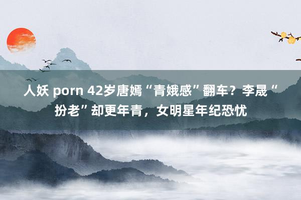 人妖 porn 42岁唐嫣“青娥感”翻车？李晟“扮老”却更年青，女明星年纪恐忧