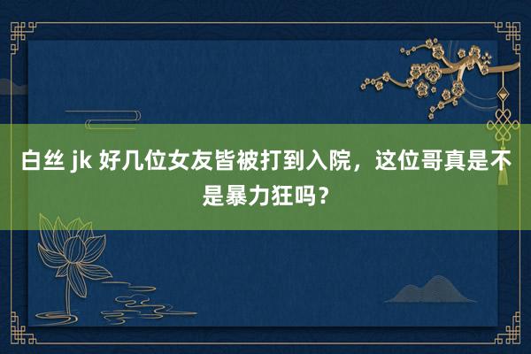 白丝 jk 好几位女友皆被打到入院，这位哥真是不是暴力狂吗？