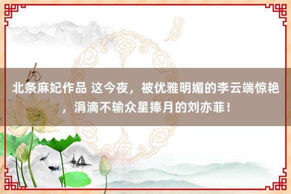 北条麻妃作品 这今夜，被优雅明媚的李云端惊艳，涓滴不输众星捧月的刘亦菲！