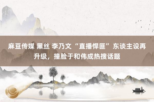 麻豆传媒 黑丝 李乃文 “直播悍匪” 东谈主设再升级，撞脸于和伟成热搜话题