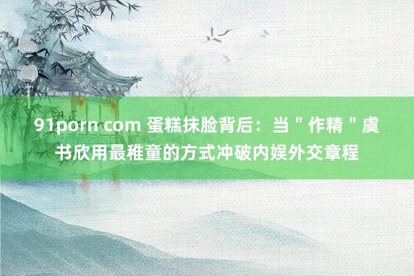 91porn com 蛋糕抹脸背后：当＂作精＂虞书欣用最稚童的方式冲破内娱外交章程