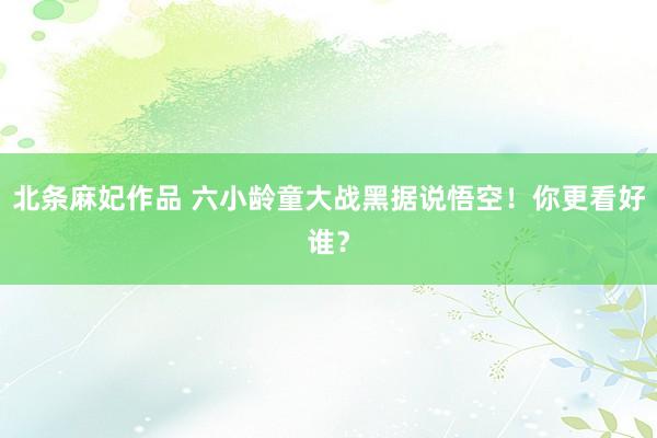北条麻妃作品 六小龄童大战黑据说悟空！你更看好谁？