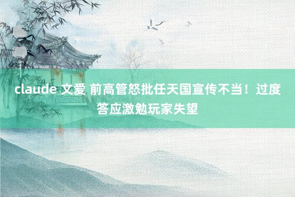 claude 文爱 前高管怒批任天国宣传不当！过度答应激勉玩家失望