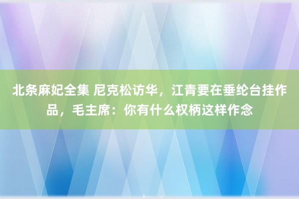 北条麻妃全集 尼克松访华，江青要在垂纶台挂作品，毛主席：你有什么权柄这样作念