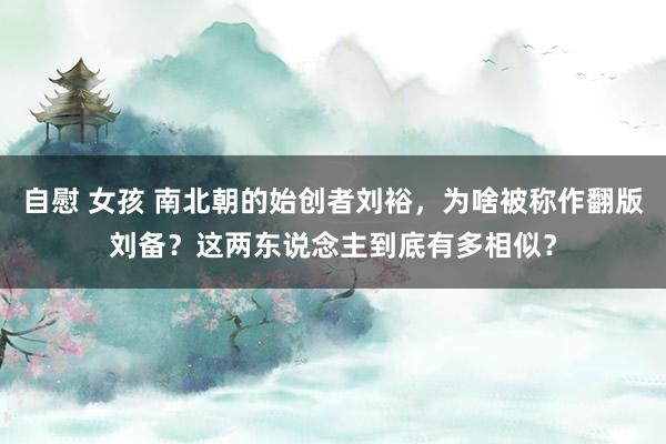 自慰 女孩 南北朝的始创者刘裕，为啥被称作翻版刘备？这两东说念主到底有多相似？