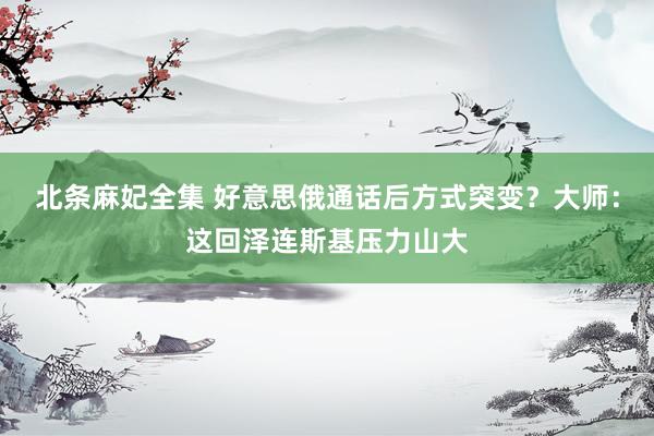 北条麻妃全集 好意思俄通话后方式突变？大师：这回泽连斯基压力山大