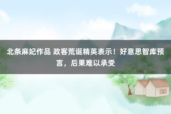 北条麻妃作品 政客荒诞精英表示！好意思智库预言，后果难以承受