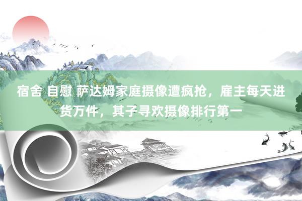 宿舍 自慰 萨达姆家庭摄像遭疯抢，雇主每天进货万件，其子寻欢摄像排行第一