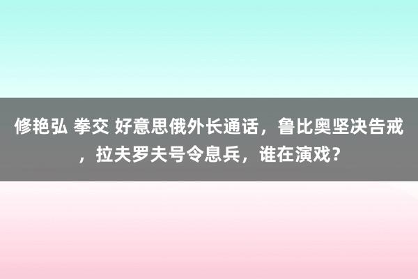 修艳弘 拳交 好意思俄外长通话，鲁比奥坚决告戒，拉夫罗夫号令息兵，谁在演戏？