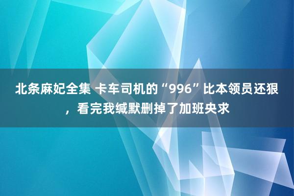 北条麻妃全集 卡车司机的“996”比本领员还狠，看完我缄默删掉了加班央求