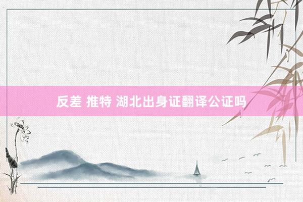 反差 推特 湖北出身证翻译公证吗