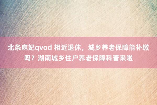 北条麻妃qvod 相近退休，城乡养老保障能补缴吗？湖南城乡住户养老保障科普来啦