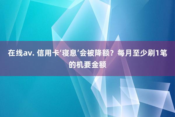 在线av. 信用卡‘寝息’会被降额？每月至少刷1笔的机要金额