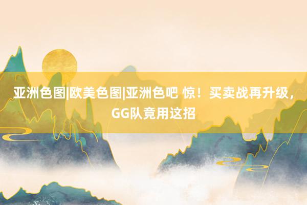 亚洲色图|欧美色图|亚洲色吧 惊！买卖战再升级，GG队竟用这招