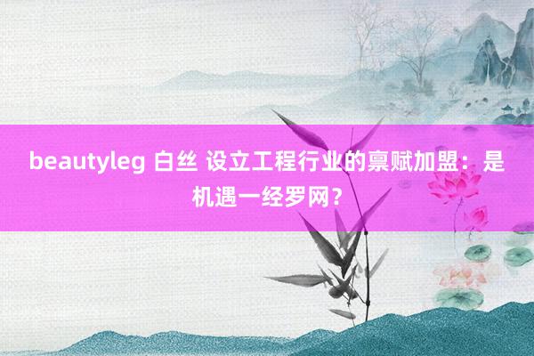 beautyleg 白丝 设立工程行业的禀赋加盟：是机遇一经罗网？