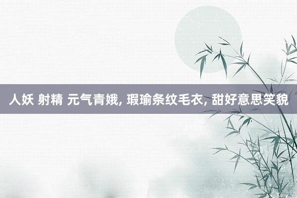 人妖 射精 元气青娥， 瑕瑜条纹毛衣， 甜好意思笑貌