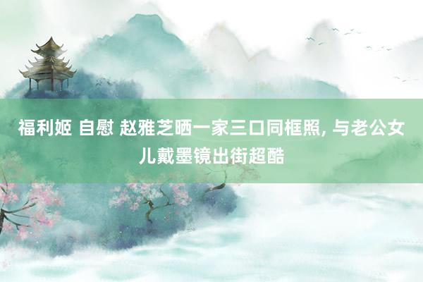 福利姬 自慰 赵雅芝晒一家三口同框照， 与老公女儿戴墨镜出街超酷