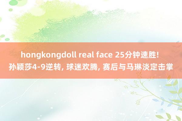hongkongdoll real face 25分钟速胜! 孙颖莎4-9逆转， 球迷欢腾， 赛后与马琳淡定击掌