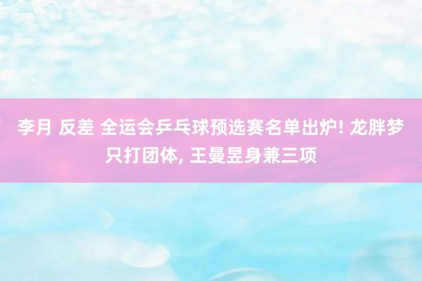 李月 反差 全运会乒乓球预选赛名单出炉! 龙胖梦只打团体， 王曼昱身兼三项