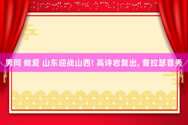 男同 做爱 山东迎战山西! 高诗岩复出， 普拉瑟首秀