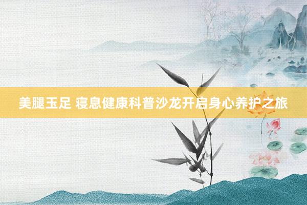 美腿玉足 寝息健康科普沙龙开启身心养护之旅