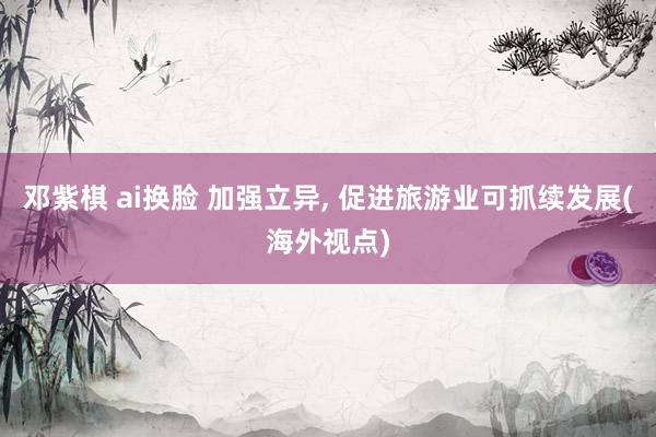 邓紫棋 ai换脸 加强立异， 促进旅游业可抓续发展(海外视点)