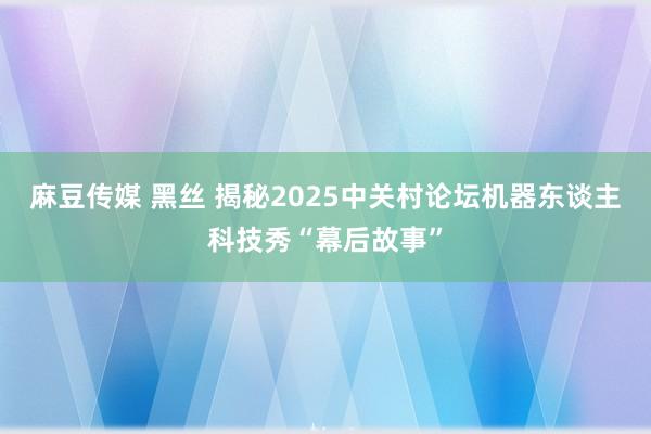 麻豆传媒 黑丝 揭秘2025中关村论坛机器东谈主科技秀“幕后故事”