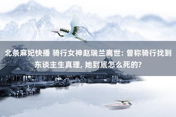 北条麻妃快播 骑行女神赵瑞兰离世: 曾称骑行找到东谈主生真理， 她到底怎么死的?