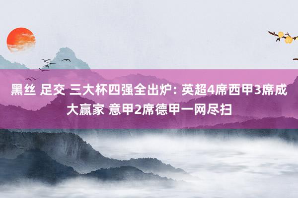 黑丝 足交 三大杯四强全出炉: 英超4席西甲3席成大赢家 意甲2席德甲一网尽扫