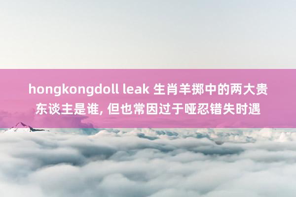 hongkongdoll leak 生肖羊掷中的两大贵东谈主是谁， 但也常因过于哑忍错失时遇