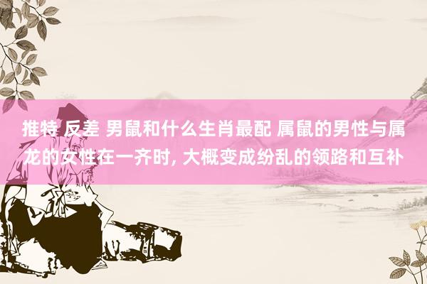推特 反差 男鼠和什么生肖最配 属鼠的男性与属龙的女性在一齐时， 大概变成纷乱的领路和互补