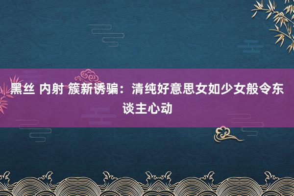 黑丝 内射 簇新诱骗：清纯好意思女如少女般令东谈主心动