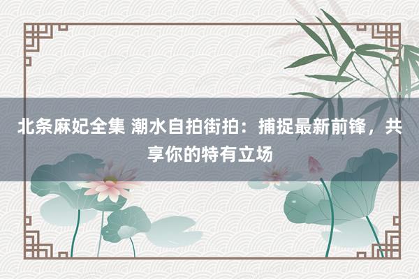 北条麻妃全集 潮水自拍街拍：捕捉最新前锋，共享你的特有立场