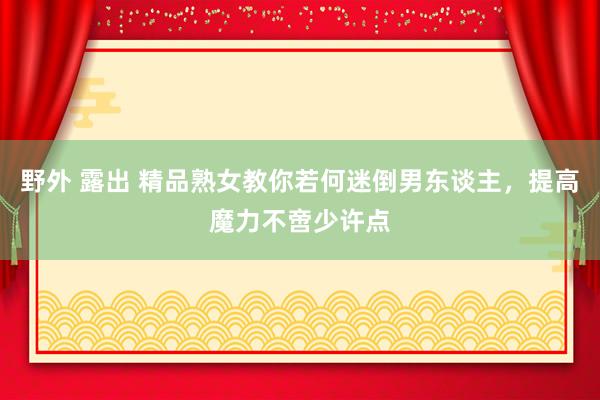 野外 露出 精品熟女教你若何迷倒男东谈主，提高魔力不啻少许点