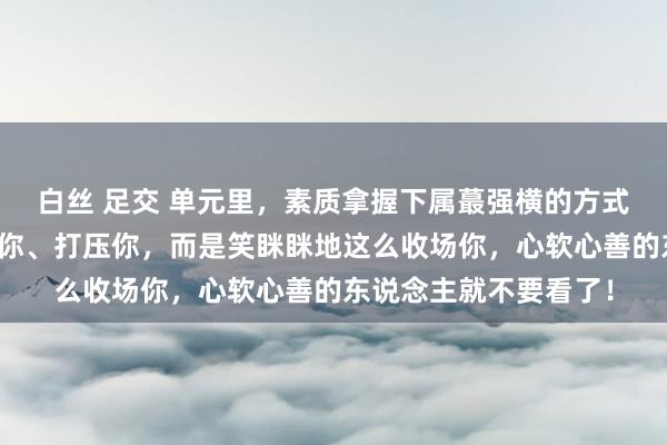 白丝 足交 单元里，素质拿握下属蕞强横的方式，不是荒僻你、伶仃你、打压你，而是笑眯眯地这么收场你，心软心善的东说念主就不要看了！