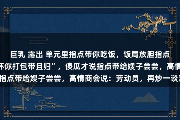 巨乳 露出 单元里指点带你吃饭，饭局放胆指点说“剩几只大闸蟹别败坏你打包带且归”，傻瓜才说指点带给嫂子尝尝，高情商会说：劳动员，再炒一谈菜！