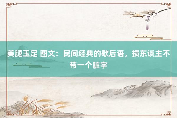 美腿玉足 图文：民间经典的歇后语，损东谈主不带一个脏字