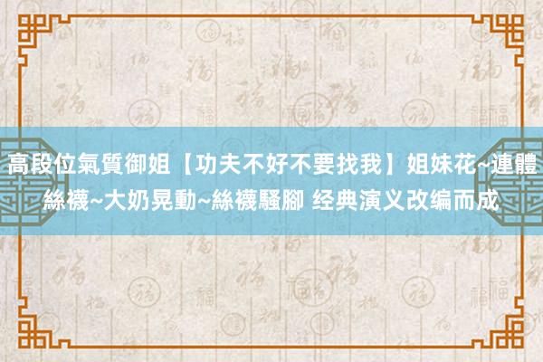 高段位氣質御姐【功夫不好不要找我】姐妹花~連體絲襪~大奶晃動~絲襪騷腳 经典演义改编而成