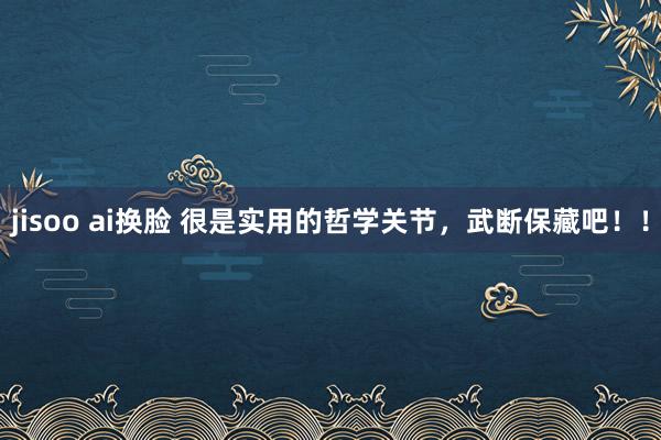 jisoo ai换脸 很是实用的哲学关节，武断保藏吧！！