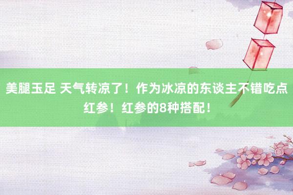 美腿玉足 天气转凉了！作为冰凉的东谈主不错吃点红参！红参的8种搭配！